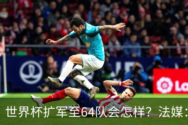 世界杯扩军至64队会怎样？法媒：依然没有中国队