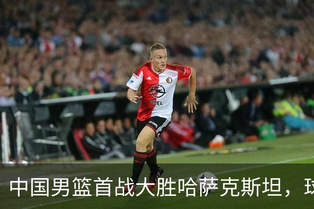 中国男篮首战大胜哈萨克斯坦，球员表现令人期待