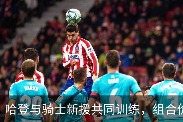 哈登与骑士新援共同训练，组合价值逾18亿