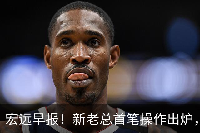 宏远早报！新老总首笔操作出炉，易建联有望回归，朱芳雨深夜发声