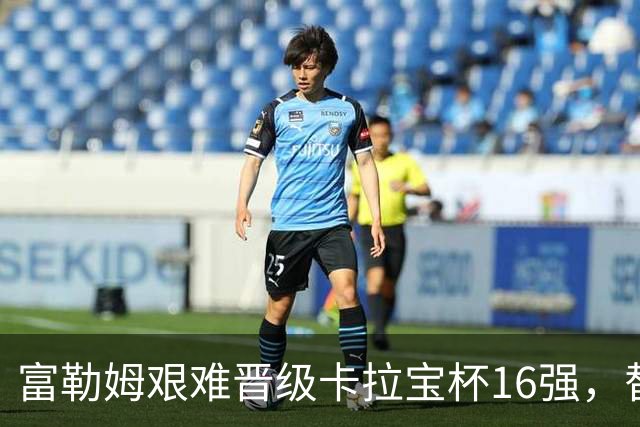 富勒姆艰难晋级卡拉宝杯16强，替补发挥成关键