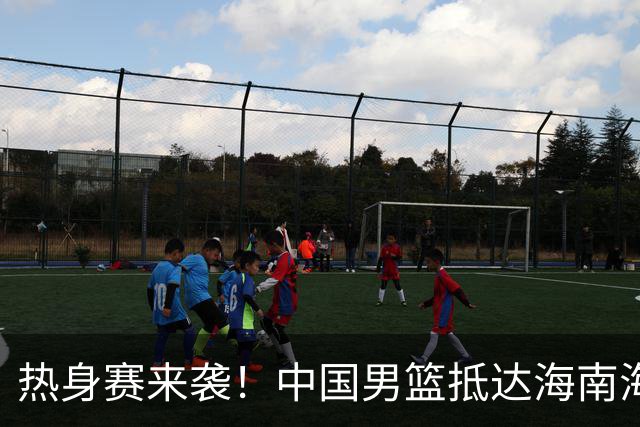 热身赛来袭！中国男篮抵达海南海口引关注 24号首战对阵喀麦隆