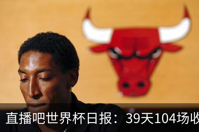 直播吧世界杯日报：39天104场收官！西班牙夺冠，梅西亚军告别