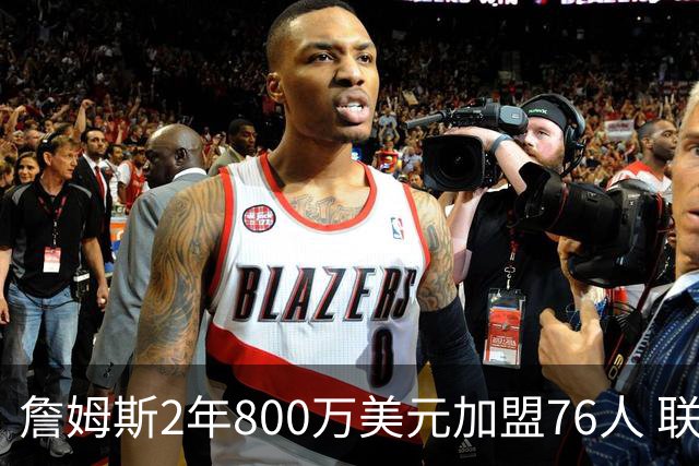 詹姆斯2年800万美元加盟76人 联手大帝+马克西+布朗