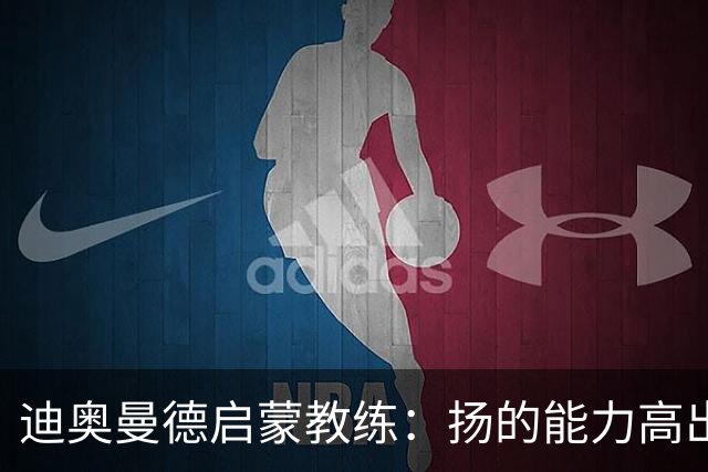 迪奥曼德启蒙教练：扬的能力高出队友一截，我早说他身价能再翻番